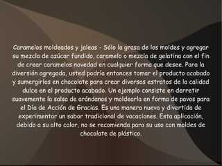 Caramelos moldeados y jaleas - Sólo la grasa de los moldes y agregar
su mezcla de azúcar fundido, caramelo o mezcla de gelatina con el fin
de crear caramelos novedad en cualquier forma que desee. Para la
diversión agregada, usted podría entonces tomar el producto acabado
y sumergirlos en chocolate para crear diversos estratos de la calidad
dulce en el producto acabado. Un ejemplo consiste en derretir
suavemente la salsa de arándanos y moldearla en forma de pavos para
el Día de Acción de Gracias. Es una manera nueva y divertida de
experimentar un sabor tradicional de vacaciones. Esta aplicación,
debido a su alto calor, no se recomienda para su uso con moldes de
chocolate de plástico.
 