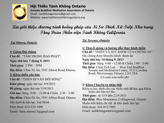 Hội Thiền Tánh Không Ontario
Sunyata Buddhist Meditation Association of Ontario
Email : tanhkhongontario@gmail.com
Website: www.hoithientanhkhongontario.org
Tại Ottawa, Ontario
1/ Giảng Đại chúng
Chủ đề: “TÂM TRONG ĐẠO PHẬT”
Ngày thứ bảy 7 tháng 9, 2013
Thời gian: 2 PM – 5PM
Địa điểm: Chùa Từ Ân, 3591 Albion Road, Ottawa
2/ Khóa thiền căn bản
Chủ đề: “THIỀN ĐI VÀO ĐỜI SỐNG”
Khai giảng: ngày thứ hai 9/9/2013
Bế giảng: ngày thứ sáu 13/9/2013
Giờ học: Sáng 9:00 – 12:00 & Chiều 2:30 – 5:00
Địa điểm: Chùa Từ Ân, 3591 Albion Road, Ottawa
Ghi danh & liên lạc: Tuệ Minh
Điện thoại: 613-225-1886
Email: thien.ottawa13@gmail.com
Tại Toronto, Ontario
1/ Thuyết giảng và hướng dẫn thực hành thiền
Chủ đề:“ THIỀN VÀ SỨC KHỎE CỦA CHÚNG TA”
Đại chúng được khuyến khích tham dự
Ngày thứ bảy 14 tháng 9, 2013
Thời gian: Sáng 9:00 – 12:00 & Chiều 2:00 – 5:00
Địa điểm: Chùa Tích Lan - West End Buddhist
Temple and Meditation Centre, 3133 Cawthra
Road, Mississauga, Ontario, L5A 2X4
Có cơm trưa miễn phí
2/ Khóa Chuyên tu nhập thất
Khóa tu học dành cho các thiền sinh đã học qua Khóa
thiền căn bản trở lên.
Thời gian: từ 15/9 đến 22/9/2013
Địa điểm: Blue Mountains, Collingwood, Ontario
Muốn biết thêm chi tiết & Ghi danh liên lạc:
Điện thoại: 416-912-7985
Email: tanhkhongontario@gmail.com
Xin giới thiệu chương trình hoằng pháp của Ni Sư Thích Nữ Triệt Như trong
Tăng Ðoàn Thiền viện Tánh Không California
 