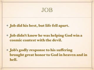 JOB
Job did his best, but life fell apart.
Job didn’t know he was helping God win a
cosmic contest with the devil.
Job’s godly response to his suffering
brought great honor to God in heaven and in
hell.
 