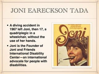 JONI EARECKSON TADA
• A diving accident in
1967 left Joni, then 17, a
quadriplegic in a
wheelchair, without the
use of her hands.
• Joni is the Founder of
Joni and Friends
International Disability
Center—an international
advocate for people with
disabilities.
 