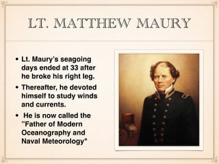 LT. MATTHEW MAURY
• Lt. Maury’s seagoing
days ended at 33 after
he broke his right leg.
• Thereafter, he devoted
himself to study winds
and currents.
• He is now called the
”Father of Modern
Oceanography and
Naval Meteorology"
 
