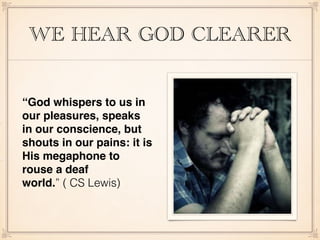 WE HEAR GOD CLEARER
“God whispers to us in
our pleasures, speaks
in our conscience, but
shouts in our pains: it is
His megaphone to
rouse a deaf
world.” ( CS Lewis)
 