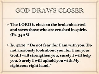 GOD DRAWS CLOSER
The LORD is close to the brokenhearted
and saves those who are crushed in spirit.
(Ps. 34:18)
Is. 41:10: “Do not fear, for I am with you; Do
not anxiously look about you, for I am your
God.I will strengthen you, surely I will help
you. Surely I will uphold you with My
righteous right hand.’
 