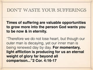 DON’T WASTE YOUR SUFFERINGS
Times of suffering are valuable opportunities
to grow more into the person God wants you
to be now & in eternity.
“Therefore we do not lose heart, but though our
outer man is decaying, yet our inner man is
being renewed day by day. For momentary,
light afﬂiction is producing for us an eternal
weight of glory far beyond all
comparison...”2 Cor. 4:16-17
 