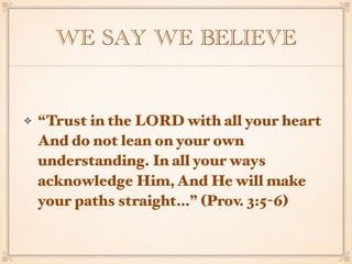 WE SAY WE BELIEVE
“Trust in the LORD with all your heart
And do not lean on your own
understanding. In all your ways
acknowledge Him, And He will make
your paths straight…” (Prov. 3:5-6)
 