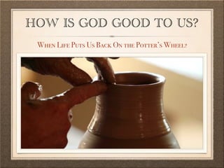 HOW IS GOD GOOD TO US?
When Life Puts Us Back On the Potter’s Wheel?
 