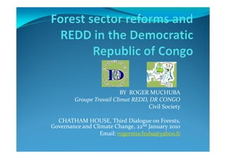 BY ROGER MUCHUBA
        Groupe Travail Climat REDD, DR CONGO
                                   Civil Society

  CHATHAM HOUSE, Third Dialogue on Forests,
Governance and Climate Change, 22nd January 2010
                  Email: rogermuchuba@yahoo.fr
 