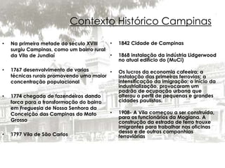 Contexto Histórico Campinas 
• Na primeira metade do século XVIII 
surgiu Campinas, como um bairro rural 
da Vila de Jundiaí 
• 1767 desenvolvimento de varias 
técnicas rurais promovendo uma maior 
concentração populacional 
• 1774 chegada de fazendeiros dando 
forca para a transformação do bairro 
em Freguesia de Nossa Senhora da 
Conceição das Campinas do Mato 
Grosso 
• 1797 Vila de São Carlos 
• 1842 Cidade de Campinas 
• 1868 instalação da indústria Lidgerwood 
no atual edifício do (MuCi) 
• Os lucros da economia cafeeira; a 
instalação das primeiras ferrovias; a 
intensificação da imigração; o início da 
industrialização, provocaram um 
padrão de ocupação urbana que 
alterou o perfil de pequenas e grandes 
cidades paulistas. 
• 1908- A Vila começou a ser construída, 
para os funcionários da Mogiana. A 
construção da estrada de ferro trouxe 
imigrantes para trabalhar nas oficinas 
dessa e de outras companhias 
ferroviárias 
 