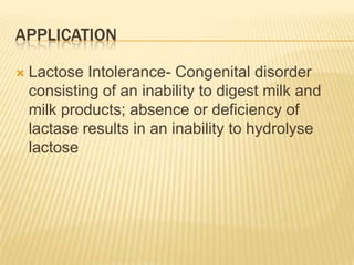 applicationLactose Intolerance- Congenital disorder consisting of an inability to digest milk and milk products; absence or deficiency of lactase results in an inability to hydrolyse lactose