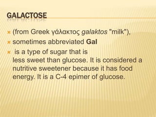 Galactose (from Greek γάλακτος galaktos "milk"),sometimes abbreviated Gal is a type of sugar that is less sweet than glucose. It is considered a nutritive sweetener because it has food energy. It is a C-4 epimer of glucose.