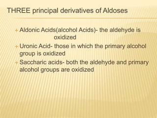 THREE principal derivatives of AldosesAldonic Acids(alcohol Acids)- the aldehyde is 				oxidizedUronic Acid- those in which the primary alcohol group is oxidizedSaccharic acids- both the aldehyde and primary alcohol groups are oxidized