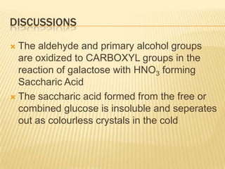 DISCUSSIONSThe aldehyde and primary alcohol groups are oxidized to CARBOXYL groups in the reaction of galactose with HNO3 forming Saccharic AcidThe saccharic acid formed from the free or combined glucose is insoluble and seperates out as colourless crystals in the cold