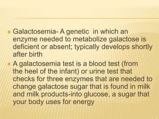 Galactosemia- A genetic  in which an enzyme needed to metabolize galactose is deficient or absent; typically develops shortly after birthA galactosemia test is a blood test (from the heel of the infant) or urine test that checks for three enzymes that are needed to change galactose sugar that is found in milk and milk products-into glucose, a sugar that your body uses for energy