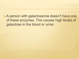 A person with galactosemia doesn't have one of these enzymes. This causes high levels of galactose in the blood or urine.