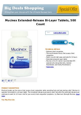 Mucinex Extended-Release Bi-Layer Tablets, 500
Count
Price :
CHECKPRICEHERE
TECHNICAL DETAILS
Relieves chest congestionq
Thins and loosens mucus that causes chestq
congestion
Starts to work right away and lasts for 12 hoursq
Extended-release bi-layer tabletq
Mucinex is the #1 doctor recommended OTCq
expectorant among Internists, General
Practitioners and Family Practitioners.
Read moreq
PRODUCT DESCRIPTION
Mucinex breaks up the mucus that causes chest congestion while providing fast and long lasting relief. Mucinex is
specially formulated in a bi-layer tablet. The immediate release layer goes to work fast while the extended release layer
continues to work for 12 hours. And for your worst chest congestion symptoms, try Maximum Strength Mucinex. Read
more
You May Also Like
 