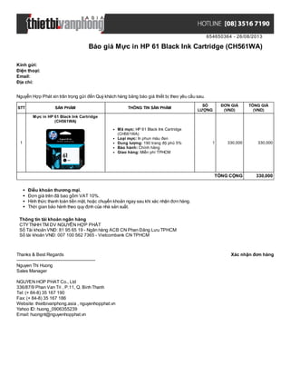 654650364 - 26/08/2013
Báo giá Mực in HP 61 Black Ink Cartridge (CH561WA)
Xác nhận đơn hàngThanks & Best Regards
-------------------------------------------------------
Nguyen Thi Huong
Sales Manager
NGUYEN HOP PHAT Co., Ltd
336/87/9 Phan Van Tri , P.11, Q. Binh Thanh
Tel: (+ 84-8) 35 167 190
Fax: (+ 84-8) 35 167 186
Website: thietbivanphong.asia , nguyenhopphat.vn
Yahoo ID: huong_0906355239
Email: huongnt@nguyenhopphat.vn
Kính gửi:
Điện thoại:
Email:
Địa chỉ:
Nguyễn Hợp Phát xin trân trọng gửi đến Quý khách hàng bảng báo giá thiết bị theo yêu cầu sau.
STT SẢN PHẨM THÔNG TIN SẢN PHẨM
SỐ
LƯỢNG
ĐƠN GIÁ
(VND)
TỔNG GIÁ
(VND)
1
Mực in HP 61 Black Ink Cartridge
(CH561WA)
Mã mực: HP 61 Black Ink Cartridge
(CH561WA)
Loại mực: In phun màu đen
Dung lượng: 190 trang độ phủ 5%
Bảo hành: Chính hãng
Giao hàng: Miễn phí TPHCM
1 330,000 330,000
TỔNG CỘNG 330,000
Điều khoản thương mại.
Đơn giá trên đã bao gồm VAT 10%.
Hình thức thanh toán tiền mặt, hoặc chuyển khoản ngay sau khi xác nhận đơn hàng.
Thời gian bảo hành theo quy định của nhà sản xuất.
Thông tin tài khoản ngân hàng
CTYTNHH TM DV NGUYỄN HỢP PHÁT
Số Tài khoản VNĐ: 81 95 65 19 - Ngân hàng ACB CN Phan Đăng Lưu TPHCM
Số tài khoản VNĐ: 007 100 562 7365 - Vietcombank CN TPHCM
 