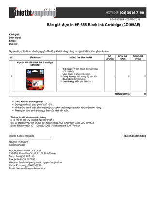 654650364 - 26/08/2013
Báo giá Mực in HP 655 Black Ink Cartridge (CZ109AE)
Xác nhận đơn hàngThanks & Best Regards
-------------------------------------------------------
Nguyen Thi Huong
Sales Manager
NGUYEN HOP PHAT Co., Ltd
336/87/9 Phan Van Tri , P.11, Q. Binh Thanh
Tel: (+ 84-8) 35 167 190
Fax: (+ 84-8) 35 167 186
Website: thietbivanphong.asia , nguyenhopphat.vn
Yahoo ID: huong_0906355239
Email: huongnt@nguyenhopphat.vn
Kính gửi:
Điện thoại:
Email:
Địa chỉ:
Nguyễn Hợp Phát xin trân trọng gửi đến Quý khách hàng bảng báo giá thiết bị theo yêu cầu sau.
STT SẢN PHẨM THÔNG TIN SẢN PHẨM
SỐ
LƯỢNG
ĐƠN GIÁ
(VND)
TỔNG GIÁ
(VND)
1
Mực in HP 655 Black Ink Cartridge
(CZ109AE)
Mã mực: HP 655 Black Ink Cartridge
(CZ109AE)
Loại mực: In phun màu đen
Dung lượng: 550 trang độ phủ 5%
Bảo hành: Chính hãng
Giao hàng: Miễn phí TPHCM
1 0 0
TỔNG CỘNG 0
Điều khoản thương mại.
Đơn giá trên đã bao gồm VAT 10%.
Hình thức thanh toán tiền mặt, hoặc chuyển khoản ngay sau khi xác nhận đơn hàng.
Thời gian bảo hành theo quy định của nhà sản xuất.
Thông tin tài khoản ngân hàng
CTYTNHH TM DV NGUYỄN HỢP PHÁT
Số Tài khoản VNĐ: 81 95 65 19 - Ngân hàng ACB CN Phan Đăng Lưu TPHCM
Số tài khoản VNĐ: 007 100 562 7365 - Vietcombank CN TPHCM
 
