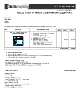 654650364 - 26/08/2013
Báo giá Mực in HP 74 Black Inkjet Print Cartridge (CB335WA)
Xác nhận đơn hàngThanks & Best Regards
-------------------------------------------------------
Nguyen Thi Huong
Sales Manager
NGUYEN HOP PHAT Co., Ltd
336/87/9 Phan Van Tri , P.11, Q. Binh Thanh
Tel: (+ 84-8) 35 167 190
Fax: (+ 84-8) 35 167 186
Website: thietbivanphong.asia , nguyenhopphat.vn
Yahoo ID: huong_0906355239
Email: huongnt@nguyenhopphat.vn
Kính gửi:
Điện thoại:
Email:
Địa chỉ:
Nguyễn Hợp Phát xin trân trọng gửi đến Quý khách hàng bảng báo giá thiết bị theo yêu cầu sau.
STT SẢN PHẨM THÔNG TIN SẢN PHẨM
SỐ
LƯỢNG
ĐƠN GIÁ
(VND)
TỔNG GIÁ
(VND)
1
Mực in HP 74 Black Inkjet Print
Cartridge (CB335WA) Mã mực: HP 74 Black Inkjet Print Cartridge
(CB335WA)
Loại mực: In phun màu đen
Dung lượng: 200 trang độ phủ 5%
Bảo hành: Chính hãng
Giao hàng: Miễn phí TPHCM
Máy dùng: HP Deskjet D4300
Máy dùng: D4260, D4360 J5780, J6480,
C4280, C4385, D4200
C8180, C4480, C5280, D5360, C4340
1 381,000 381,000
TỔNG CỘNG 381,000
Điều khoản thương mại.
Đơn giá trên đã bao gồm VAT 10%.
Hình thức thanh toán tiền mặt, hoặc chuyển khoản ngay sau khi xác nhận đơn hàng.
Thời gian bảo hành theo quy định của nhà sản xuất.
Thông tin tài khoản ngân hàng
CTYTNHH TM DV NGUYỄN HỢP PHÁT
Số Tài khoản VNĐ: 81 95 65 19 - Ngân hàng ACB CN Phan Đăng Lưu TPHCM
Số tài khoản VNĐ: 007 100 562 7365 - Vietcombank CN TPHCM
 