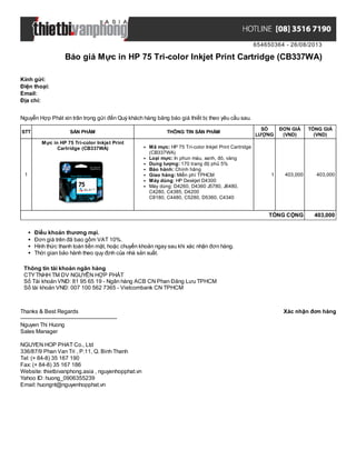654650364 - 26/08/2013
Báo giá Mực in HP 75 Tri-color Inkjet Print Cartridge (CB337WA)
Xác nhận đơn hàngThanks & Best Regards
-------------------------------------------------------
Nguyen Thi Huong
Sales Manager
NGUYEN HOP PHAT Co., Ltd
336/87/9 Phan Van Tri , P.11, Q. Binh Thanh
Tel: (+ 84-8) 35 167 190
Fax: (+ 84-8) 35 167 186
Website: thietbivanphong.asia , nguyenhopphat.vn
Yahoo ID: huong_0906355239
Email: huongnt@nguyenhopphat.vn
Kính gửi:
Điện thoại:
Email:
Địa chỉ:
Nguyễn Hợp Phát xin trân trọng gửi đến Quý khách hàng bảng báo giá thiết bị theo yêu cầu sau.
STT SẢN PHẨM THÔNG TIN SẢN PHẨM
SỐ
LƯỢNG
ĐƠN GIÁ
(VND)
TỔNG GIÁ
(VND)
1
Mực in HP 75 Tri-color Inkjet Print
Cartridge (CB337WA) Mã mực: HP 75 Tri-color Inkjet Print Cartridge
(CB337WA)
Loại mực: In phun màu, xanh, đỏ, vàng
Dung lượng: 170 trang độ phủ 5%
Bảo hành: Chính hãng
Giao hàng: Miễn phí TPHCM
Máy dùng: HP Deskjet D4300
Máy dùng: D4260, D4360 J5780, J6480,
C4280, C4385, D4200
C8180, C4480, C5280, D5360, C4340
1 403,000 403,000
TỔNG CỘNG 403,000
Điều khoản thương mại.
Đơn giá trên đã bao gồm VAT 10%.
Hình thức thanh toán tiền mặt, hoặc chuyển khoản ngay sau khi xác nhận đơn hàng.
Thời gian bảo hành theo quy định của nhà sản xuất.
Thông tin tài khoản ngân hàng
CTYTNHH TM DV NGUYỄN HỢP PHÁT
Số Tài khoản VNĐ: 81 95 65 19 - Ngân hàng ACB CN Phan Đăng Lưu TPHCM
Số tài khoản VNĐ: 007 100 562 7365 - Vietcombank CN TPHCM
 