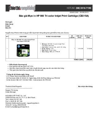 654650364 - 26/08/2013
Báo giá Mực in HP 900 Tri-color Inkjet Print Cartridge (CB315A)
Xác nhận đơn hàngThanks & Best Regards
-------------------------------------------------------
Nguyen Thi Huong
Sales Manager
NGUYEN HOP PHAT Co., Ltd
336/87/9 Phan Van Tri , P.11, Q. Binh Thanh
Tel: (+ 84-8) 35 167 190
Fax: (+ 84-8) 35 167 186
Website: thietbivanphong.asia , nguyenhopphat.vn
Yahoo ID: huong_0906355239
Email: huongnt@nguyenhopphat.vn
Kính gửi:
Điện thoại:
Email:
Địa chỉ:
Nguyễn Hợp Phát xin trân trọng gửi đến Quý khách hàng bảng báo giá thiết bị theo yêu cầu sau.
STT SẢN PHẨM THÔNG TIN SẢN PHẨM
SỐ
LƯỢNG
ĐƠN GIÁ
(VND)
TỔNG GIÁ
(VND)
1
Mực in HP 900 Tri-color Inkjet Print
Cartridge (CB315A)
Mã mực: HP 900 Tri-color Inkjet Print
Cartridge (CB315A)
Loại mực: In phun màu, xanh, đỏ, vàng
Dung lượng: 17ml
Bảo hành: Chính hãng
Giao hàng: Miễn phí TPHCM
1 210,600 210,600
TỔNG CỘNG 210,600
Điều khoản thương mại.
Đơn giá trên đã bao gồm VAT 10%.
Hình thức thanh toán tiền mặt, hoặc chuyển khoản ngay sau khi xác nhận đơn hàng.
Thời gian bảo hành theo quy định của nhà sản xuất.
Thông tin tài khoản ngân hàng
CTYTNHH TM DV NGUYỄN HỢP PHÁT
Số Tài khoản VNĐ: 81 95 65 19 - Ngân hàng ACB CN Phan Đăng Lưu TPHCM
Số tài khoản VNĐ: 007 100 562 7365 - Vietcombank CN TPHCM
 
