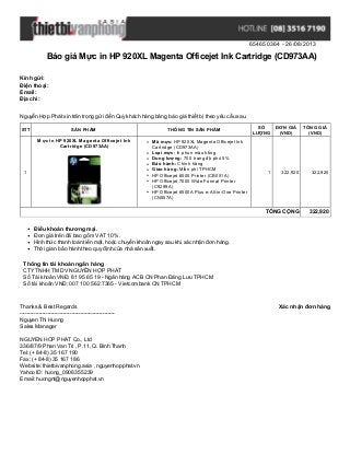654650364 - 26/08/2013
Báo giá Mực in HP 920XL Magenta Officejet Ink Cartridge (CD973AA)
Xác nhận đơn hàngThanks & Best Regards
-------------------------------------------------------
Nguyen Thi Huong
Sales Manager
NGUYEN HOP PHAT Co., Ltd
336/87/9 Phan Van Tri , P.11, Q. Binh Thanh
Tel: (+ 84-8) 35 167 190
Fax: (+ 84-8) 35 167 186
Website: thietbivanphong.asia , nguyenhopphat.vn
Yahoo ID: huong_0906355239
Email: huongnt@nguyenhopphat.vn
Kính gửi:
Điện thoại:
Email:
Địa chỉ:
Nguyễn Hợp Phát xin trân trọng gửi đến Quý khách hàng bảng báo giá thiết bị theo yêu cầu sau.
STT SẢN PHẨM THÔNG TIN SẢN PHẨM
SỐ
LƯỢNG
ĐƠN GIÁ
(VND)
TỔNG GIÁ
(VND)
1
Mực in HP 920XL Magenta Officejet Ink
Cartridge (CD973AA)
Mã mực: HP 920XL Magenta Officejet Ink
Cartridge (CD973AA)
Loại mực: In phun màu hồng
Dung lượng: 700 trang độ phủ 5%
Bảo hành: Chính hãng
Giao hàng: Miễn phí TPHCM
HP Officejet 6000 Printer (CB051A)
HP Officejet 7000 Wide Format Printer
(C9299A)
HP Officejet 6500A Plus e-All-in-One Printer
(CN557A)
1 322,920 322,920
TỔNG CỘNG 322,920
Điều khoản thương mại.
Đơn giá trên đã bao gồm VAT 10%.
Hình thức thanh toán tiền mặt, hoặc chuyển khoản ngay sau khi xác nhận đơn hàng.
Thời gian bảo hành theo quy định của nhà sản xuất.
Thông tin tài khoản ngân hàng
CTYTNHH TM DV NGUYỄN HỢP PHÁT
Số Tài khoản VNĐ: 81 95 65 19 - Ngân hàng ACB CN Phan Đăng Lưu TPHCM
Số tài khoản VNĐ: 007 100 562 7365 - Vietcombank CN TPHCM
 