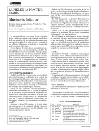 07 493-498 PRAT 2644.qxd           15/11/06        17:18      Página 493




                        156.218


                                                                                      Pinkus5, en 1964, al observar la evolución de sus pa-
          LA PIEL EN LA PRÁCTICA                                                   cientes con alopecia mucinosa, la dividió en 3 variantes:
          DIARIA                                                                   alopecia mucinosa idiopática, linfoblastoma con muci-
                                                                                   nosis folicular y alopecia mucinosa en transformación a
                                                                                   linfoblastoma.
          Mucinosis folicular                                                         En 1985, Hempstead y Ackerman6 diferenciaron la
                                                                                   «mucinosis folicular», que representa un patrón histoló-
                                                                                   gico reactivo e inespecífico del epitelio folicular, de la
          Domingo García Almagro, Cristina Pérez Hortet e Iván                     «alopecia mucinosa», entidad clinicopatológica con le-
          Cervigón González                                                        siones cutáneas características e histología de mucino-
          Servicio de Dermatología. Hospital Virgen de la Salud. Toledo. España.   sis folicular.
                                                                                      Cerroni et al7, en 2002, propusieron que las formas
                                                                                   idiopáticas de mucinosis folicular deben considerarse
                                                                                   variantes de MF con buen pronóstico.
             La mucinosis folicular es un patrón de reacción tisular                  En 2004, Böer et al2 sustituyeron el término histológi-
          frente a diferentes estímulos, caracterizado por el cúmu-                co «mucinosis folicular» por el de «mucinosis epitelial»,
          lo de mucina en los folículos pilosos y glándulas sebáce-                ya que los cúmulos de mucina pueden también obser-
          as, con degeneración de la vaina externa, y presencia de                 varse en el infundíbulo y en el epitelio de las glándulas
          un infiltrado inflamatorio perifolicular y perivascular,                 sebáceas. Estos autores concluyen que la alopecia muci-
          preferentemente linfocitario.                                            nosa es una forma de MF, a la que denominan micosis
             Desde el punto de vista clínico, las manifestaciones                  fungoide con mucinosis epitelial (tabla I).
          son variadas, como veremos más adelante. En 1957 Pin-
          kus1 identificó el cuadro como entidad clinicopatológica                 CLÍNICA
          con la denominación de alopecia mucinosa. Autores                          La mucinosis folicular se manifiesta como pápulas
          posteriores han considerado que la alopecia mucinosa                     foliculares o placas infiltradas eritematosas con desca-
          sería sólo una de las manifestaciones de la mucinosis fo-                mación y prominencia folicular, más frecuente en la ca-
          licular. Böer et al2 en 2004 propusieron una nueva termi-                beza y el cuello, aunque puede afectar a otras zonas.
          nología en la que el término «mucinosis epitelial» susti-                Cuando afecta a áreas de pelo terminal produce alope-
          tuiría al de mucinosis folicular y el de «micosis fungoide               cia no cicatrizal y ocasionalmente mucinorrea. Pueden
          con mucinosis epitelial» desplazaría al de alopecia mu-                  asociar prurito, quemazón, anestesia o disestesia. Asi-                        493
          cinosa porque consideraron que esta entidad correspon-                   mismo se ha descrito la presentación de placas hipopig-
          de a una forma de micosis fungoide (MF).                                 mentadas, eritematosas o eccematosas, nódulos infiltra-
                                                                                   dos o erupciones acneiformes. El polimorfismo clínico
          ANTECEDENTES HISTÓRICOS                                                  es común8,9.
            Kreibich, en 1925, fue el primer autor que describió la                  Se ha clasificado en formas primarias sin enfermedad
          presencia de mucina en los folículos de un paciente que                  asociada y secundarias bien asociadas a procesos linfo-
          presentaba pápulas foliculares agrupadas en placas ro-                   proliferativos (14-66% de las mucinosis foliculares)10 o
          jovioláceas con orificios foliculares prominentes, acom-                 bien en el contexto de enfermedades inflamatorias.
          pañadas de lesiones similares a las de la parapsoriasis
          en grandes placas2. Lehner y Szodoray, en 1939, observa-                 Formas primarias
          ron hallazgos clínicos e histológicos similares2.                          Las formas primarias, idiopáticas o benignas (las más
            Pinkus, en 1957, denomina «alopecia mucinosa» a                        frecuentes) se dividen en:
          una entidad caracterizada por la alopecia y la presen-
          cia de mucina en el epitelio folicular1. Ese mismo año,                    – Forma aguda localizada (figs. 1 y 2): generalmente 1
          Braun-Falco3 dividió esta enfermedad, a la que llama                     o 2 lesiones, localizadas más frecuentemente en la cabe-
          «mucophanerosis interfollicularis et seboglandula-                       za y el cuello, en adultos jóvenes y ocasionalmente en
          ris», en 2 entidades claramente diferenciadas: una
          idiopática o primaria, y otra sintomática o secundaria a
          una MF3.                                                                              TABLA I. Antecedentes históricos
            Jablonska et al4, en 1959, sustituye el término «alope-                 AÑO       AUTOR                      DESCRIPCIÓN
          cia mucinosa» por el de «mucinosis folicular»; desde en-                  1925   Kreibich      Primera descripción de la enfermedad
          tonces, ambas denominaciones han sido utilizadas como                     1957   Pinkus        Alopecia mucinosa
          sinónimos por muchos autores.                                             1957   Braun-Falco   Formas primarias y asociadas a linfoma
                                                                                    1959   Jablonska     Mucinosis folicular
                                                                                    1985   Hemstead      Mucinosis folicular, término histológico.
                                                                                                         Alopecia mucinosa entidad clinicopatológica
          Correspondencia: Dr. D. García Almagro.                                   2002 Cerroni         Mucinosis folicular variante de micosis
          Servicio de Dermatología. Hospital Virgen de la Salud.                                           fungoide
          Avda. Barber, 30. 45004 Toledo. España.                                   2004 Böer            Mucinosis epitelial, término histológico
          Correo electrónico: sescam.jccm.es                                                             Alopecia mucinosa es micosis fungoide


                                                                                                                                        Piel. 2006;21(10):493-8
 