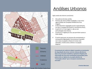 Análises Urbanas 
Fonte: TFG Cinthia Costa Cruz 
Após analise do entorno concluímos: 
 Há ausência de áreas verdes; 
 Presença de vários prédios tombados, o que inclui 
alguns prédios do complexo FEPASA área A da 
imagem; 
 A Vila Industrial é segregada social e espacialmente, 
no caso o complexo ferroviário é uma barreira física; 
 A parte D, E e F da imagem 1, são as com 
verticalização mais intensa; 
 O entorno é irrigado pro vias, que permitem acesso a 
toda cidade; 
 O centro passa por um processo de esvaziamento, e 
consequente degradação. Esse processo é paralelo 
com novas ocupações urbanas em áreas mais 
afastadas, criando vazios urbanos e ocupação 
dispersa. 
O movimento de saída da cidade é paralelo ao movimento 
de degradação das áreas centrais urbanas (fenômeno 
típico da promoção imobiliária capitalista dirigida pela 
valorização do preço das localizações) apropriadas pelos 
pobres até ser objeto de um projeto fashion de 
“renovação urbana” que a incorpora novamente ao 
mercado.” 
Erminia Maricato 
Fepasa 
Entorno 
Arterial 
Coletora 
MuCi 
 