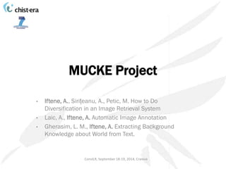 MUCKE Project 
• Iftene, A., Sirițeanu, A., Petic, M. How to Do 
Diversification in an Image Retrieval System 
• Laic, A., Iftene, A. Automatic Image Annotation 
• Gherasim, L. M., Iftene, A. Extracting Background 
Knowledge about World from Text. 
ConsILR, September 18-19, 2014, Craiova 
 