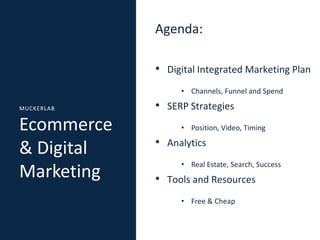 Agenda:
• Digital Integrated Marketing Plan
• Channels, Funnel and Spend
MUCKERLAB

Ecommerce
& Digital
Marketing

• SERP Strategies
• Position, Video, Timing

• Analytics
• Real Estate, Search, Success

• Tools and Resources
• Free & Cheap

 