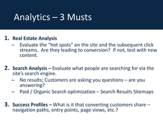 Analytics – 3 Musts
1. Real Estate Analysis

– Evaluate the “hot spots” on the site and the subsequent click
streams. Are they leading to conversion? If not, test with new
content.

2. Search Analysis – Evaluate what people are searching for via the
site’s search engine.
– No results; Customers are asking you questions – are you
answering?
– Paid / Organic Search optimization – Search Results Sitemaps

3. Success Profiles – What is it that converting customers share –
navigation paths, entry points, page views, etc.?

 