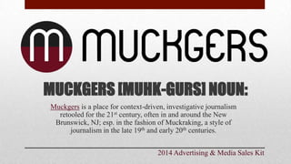 MUCKGERS [MUHK-GURS] NOUN:
Muckgers is a place for context-driven, investigative journalism
retooled for the 21st century, often in and around the New
Brunswick, NJ; esp. in the fashion of Muckraking, a style of
journalism in the late 19th and early 20th centuries.
2014 Advertising & Media Sales Kit
 