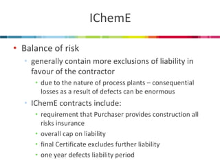 IChemE 
•Balance of risk 
•generally contain more exclusions of liability in favour of the contractor 
•due to the nature of process plants – consequential losses as a result of defects can be enormous 
•IChemE contracts include: 
•requirement that Purchaser provides construction all risks insurance 
•overall cap on liability 
•final Certificate excludes further liability 
•one year defects liability period  