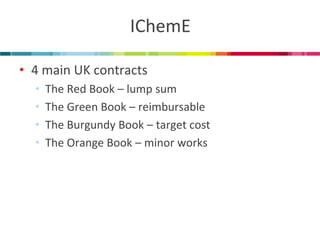 IChemE 
•4 main UK contracts 
•The Red Book – lump sum 
•The Green Book – reimbursable 
•The Burgundy Book – target cost 
•The Orange Book – minor works  