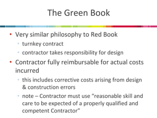 The Green Book 
•Very similar philosophy to Red Book 
•turnkey contract 
•contractor takes responsibility for design 
•Contractor fully reimbursable for actual costs incurred 
•this includes corrective costs arising from design & construction errors 
•note – Contractor must use “reasonable skill and care to be expected of a properly qualified and competent Contractor”  