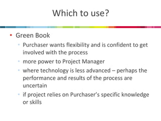 Which to use? 
•Green Book 
•Purchaser wants flexibility and is confident to get involved with the process 
•more power to Project Manager 
•where technology is less advanced – perhaps the performance and results of the process are uncertain 
•if project relies on Purchaser’s specific knowledge or skills  