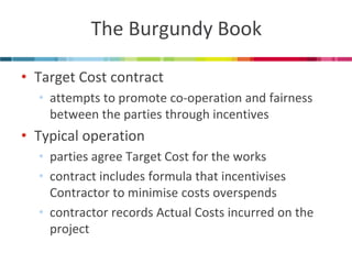 The Burgundy Book 
•Target Cost contract 
•attempts to promote co-operation and fairness between the parties through incentives 
•Typical operation 
•parties agree Target Cost for the works 
•contract includes formula that incentivises Contractor to minimise costs overspends 
•contractor records Actual Costs incurred on the project  