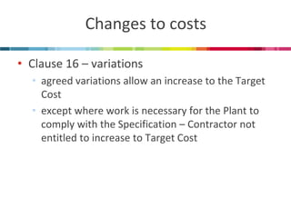 Changes to costs 
•Clause 16 – variations 
•agreed variations allow an increase to the Target Cost 
•except where work is necessary for the Plant to comply with the Specification – Contractor not entitled to increase to Target Cost  
