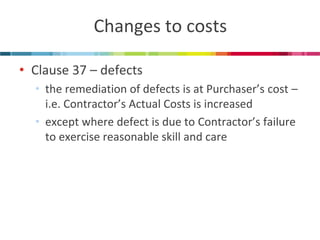Changes to costs 
•Clause 37 – defects 
•the remediation of defects is at Purchaser’s cost – i.e. Contractor’s Actual Costs is increased 
•except where defect is due to Contractor’s failure to exercise reasonable skill and care  