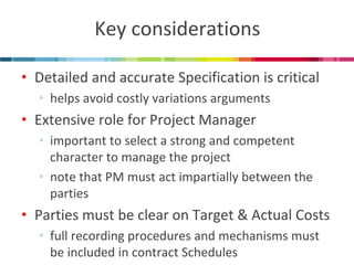 Key considerations 
•Detailed and accurate Specification is critical 
•helps avoid costly variations arguments 
•Extensive role for Project Manager 
•important to select a strong and competent character to manage the project 
•note that PM must act impartially between the parties 
•Parties must be clear on Target & Actual Costs 
•full recording procedures and mechanisms must be included in contract Schedules  