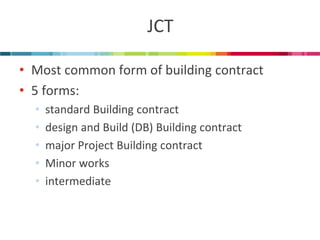 JCT 
•Most common form of building contract 
•5 forms: 
•standard Building contract 
•design and Build (DB) Building contract 
•major Project Building contract 
•Minor works 
•intermediate  