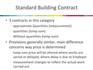 Standard Building Contract 
•3 contracts in this category 
•approximate Quantities (measurement) 
•quantities (lump sum) 
•Without quantities (lump sum) 
•Provisions generally similar, main difference concerns way price is determined 
•lump sum price will be altered where works are varied or delayed, where delay is due to Employer 
•measurement changes to reflect the actual work carried out  