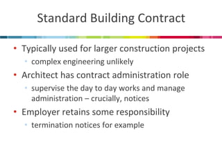 Standard Building Contract 
•Typically used for larger construction projects 
•complex engineering unlikely 
•Architect has contract administration role 
•supervise the day to day works and manage administration – crucially, notices 
•Employer retains some responsibility 
•termination notices for example  