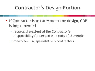 Contractor’s Design Portion 
•If Contractor is to carry out some design, CDP is implemented 
•records the extent of the Contractor’s responsibility for certain elements of the works 
•may often use specialist sub-contractors  