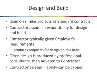 Design and Build 
•Used on similar projects as Standard contracts 
•Contractor assumes responsibility for design and build 
•Contractor typically given Employer’s Requirements 
•produces proposals for design on this basis 
•Often design is produced by professional consultants, then novated to Contractor 
•Contractor’s design liability can be capped  