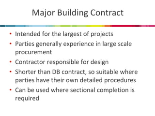 Major Building Contract 
•Intended for the largest of projects 
•Parties generally experience in large scale procurement 
•Contractor responsible for design 
•Shorter than DB contract, so suitable where parties have their own detailed procedures 
•Can be used where sectional completion is required  