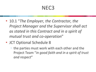 NEC3 
•10.1 “The Employer, the Contractor, the Project Manager and the Supervisor shall act as stated in this Contract and in a spirit of mutual trust and co-operation” 
•JCT Optional Schedule 8 
•the parties must work with each other and the Project Team “in good faith and in a spirit of trust and respect”  