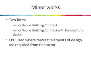Minor works 
•Two forms 
•minor Works Building Contract 
•minor Works Building Contract with Contractor’s design 
•CPD used where discreet elements of design are required from Contactor  
