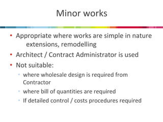 Minor works 
•Appropriate where works are simple in nature extensions, remodelling 
•Architect / Contract Administrator is used 
•Not suitable: 
•where wholesale design is required from Contractor 
•where bill of quantities are required 
•If detailed control / costs procedures required  