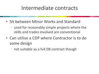 Intermediate contracts 
•Sit between Minor Works and Standard 
•used for reasonably simple projects where the skills and trades involved are conventional 
•Can utilise a CDP where Contractor is to do some design 
•not suitable as a full DB contract though  