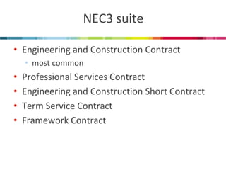 NEC3 suite 
•Engineering and Construction Contract 
•most common 
•Professional Services Contract 
•Engineering and Construction Short Contract 
•Term Service Contract 
•Framework Contract  